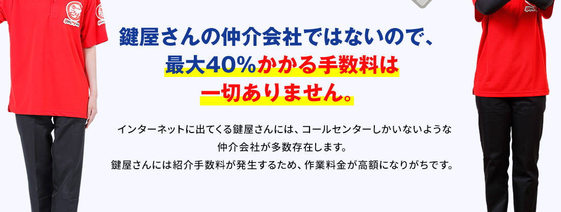 鍵屋さんの仲介会社ではないので、 最大40％かかる手数料は 一切ありません。 インターネットに出てくる鍵屋さんには、コールセンターしかいないような仲介会社が多数存在します。 鍵屋さんには紹介手数料が発生するため、作業料金が高額になりがちです。