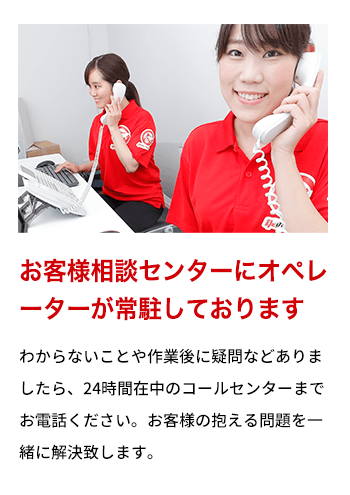 お客様相談センターにオペレーターが常駐しております わからないことや作業後に疑問などありましたら、24時間在中のコールセンターまでお電話ください。お客様の抱える問題を一緒に解決致します。