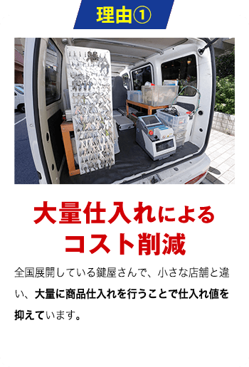 理由1 大量仕入れによる コスト削減 全国展開している鍵屋さんで、小さな店舗と違い、大量に商品仕入れを行うことで仕入れ値を抑えています。