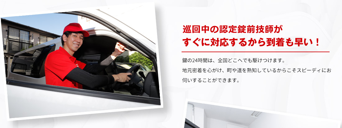 巡回中の認定錠前技師がすぐに対応するから到着も早い！ 鍵の24時間は、全国どこへでも駆けつけます。地元密着を心がけ、町や道を熟知しているからこそスピーディにお伺いすることができます。