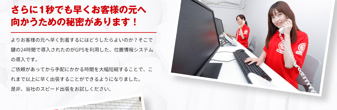 さらに1秒でも早くお客様の元へ向かうための秘密があります！ よりお客様の元へ早く到着するにはどうしたらよいのか？そこで鍵の24時間で導入されたのがGPSを利用した、位置情報システムの導入です。ご依頼があってから手配にかかる時間を大幅短縮することで、これまで以上に早く出張することができるようになりました。是非、スピード出張をお試しください。