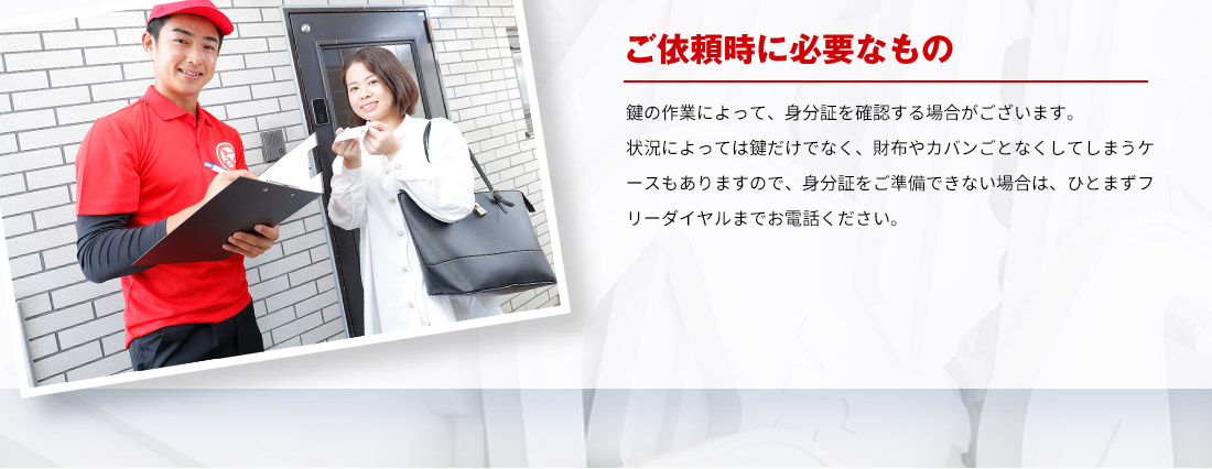 ご依頼時に必要なもの 鍵の作業によって、身分証を確認する場合がございます。状況によっては鍵だけでなく、財布やカバンごとなくしてしまうケースもありますので、身分証をご準備できない場合は、ひとまずフリーダイヤルまでお電話ください。