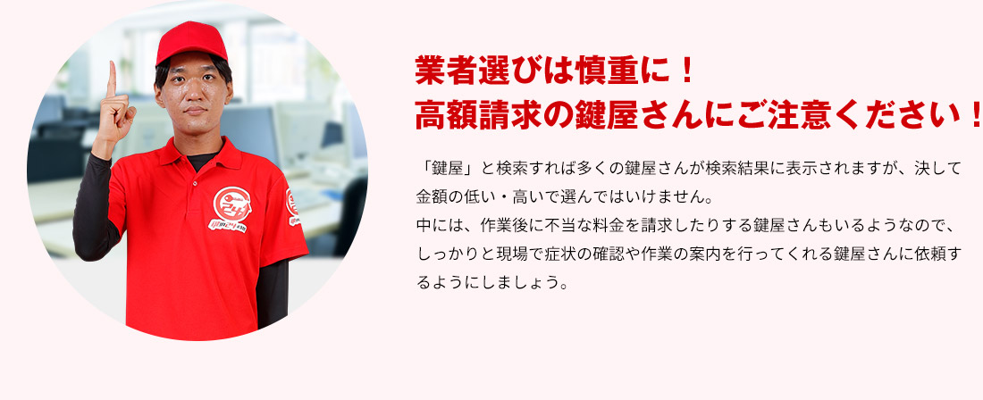 業者選びは慎重に！高額請求の鍵屋さんにご注意ください！ 「鍵屋」と検索すれば多くの鍵屋さんが検索結果に表示されますが、決して金額の低い・高いで選んではいけません。中には、作業後に不当な料金を請求したりする鍵屋さんもいるようなので、しっかりと現場で症状の確認や作業の案内を行ってくれる鍵屋さんに依頼するようにしましょう。